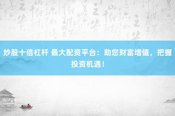 炒股十倍杠杆 最大配资平台：助您财富增值，把握投资机遇！