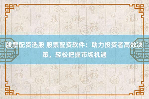 股票配资选股 股票配资软件：助力投资者高效决策，轻松把握市场机遇
