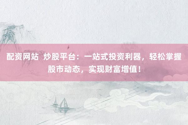 配资网站  炒股平台：一站式投资利器，轻松掌握股市动态，实现财富增值！
