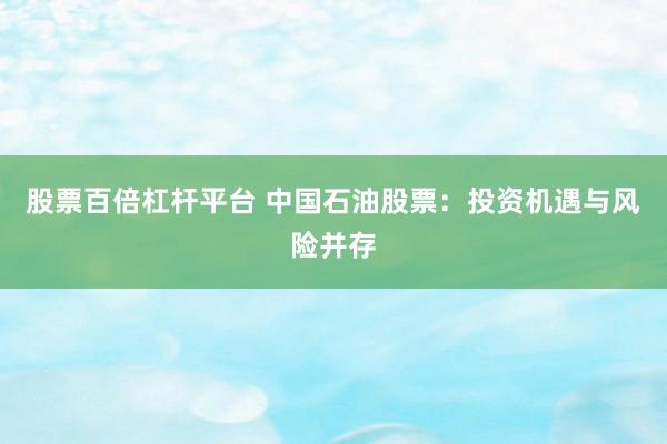 股票百倍杠杆平台 中国石油股票：投资机遇与风险并存