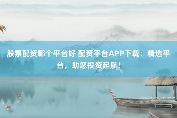 股票配资哪个平台好 配资平台APP下载:精选平台,助您投资起航!