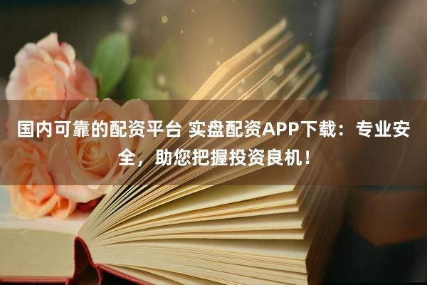 国内可靠的配资平台 实盘配资APP下载：专业安全，助您把握投资良机！