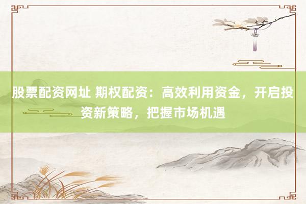 股票配资网址 期权配资：高效利用资金，开启投资新策略，把握市场机遇