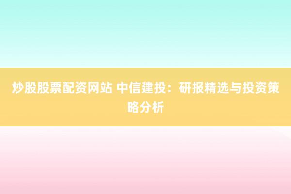 炒股股票配资网站 中信建投：研报精选与投资策略分析