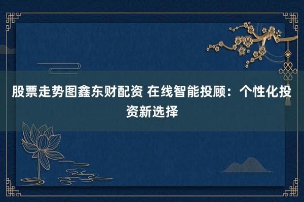 股票走势图鑫东财配资 在线智能投顾：个性化投资新选择