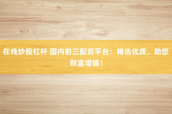在线炒股杠杆 国内前三配资平台：精选优质，助您财富增值！