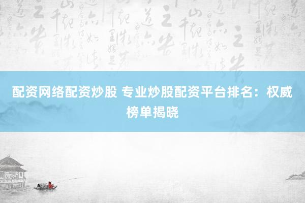 配资网络配资炒股 专业炒股配资平台排名：权威榜单揭晓