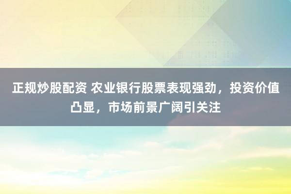 正规炒股配资 农业银行股票表现强劲，投资价值凸显，市场前景广阔引关注