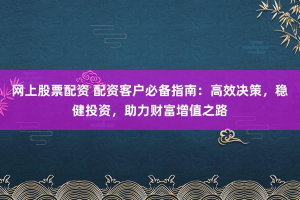 网上股票配资 配资客户必备指南：高效决策，稳健投资，助力财富增值之路