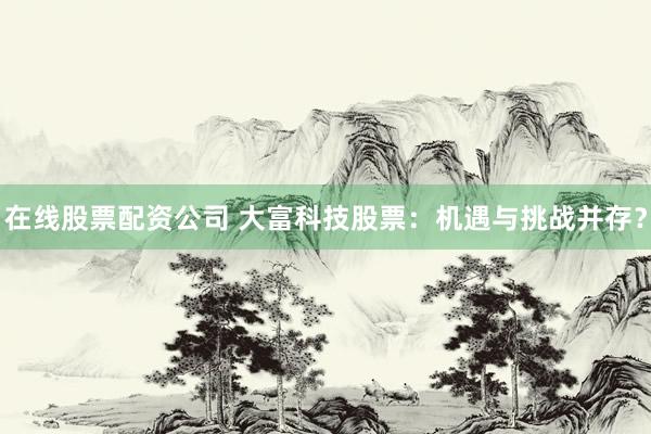 在线股票配资公司 大富科技股票：机遇与挑战并存？