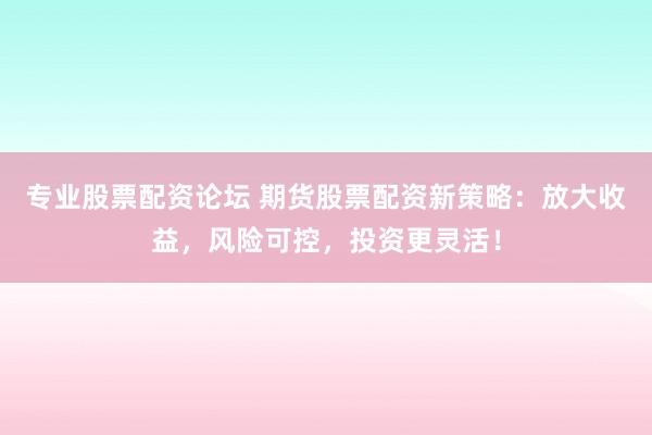 专业股票配资论坛 期货股票配资新策略：放大收益，风险可控，投资更灵活！